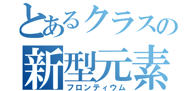 とあるクラスの新型元素（フロンティウム）