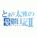 とある太雅の憂鬱日記Ⅱ（リアルタイム）