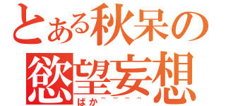 とある秋呆の慾望妄想（ばか~~~~）