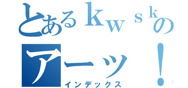 とあるｋｗｓｋのアーッ！（インデックス）