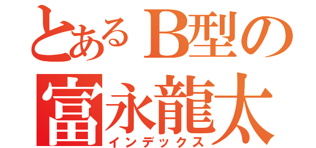 とあるＢ型の富永龍太郎（インデックス）