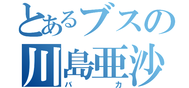 とあるブスの川島亜沙弥（バカ）