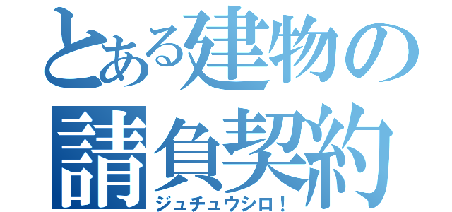 とある建物の請負契約書（ジュチュウシロ！）