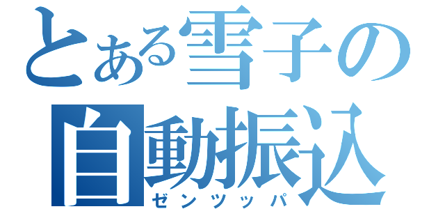 とある雪子の自動振込（ゼンツッパ）