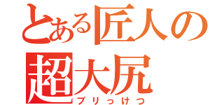 とある匠人の超大尻（ブリっけつ）