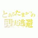 とあるたまかつの現実逃避（ニート）