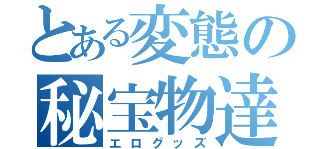 とある変態の秘宝物達（エログッズ）