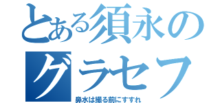 とある須永のグラセフ（鼻水は撮る前にすすれ）