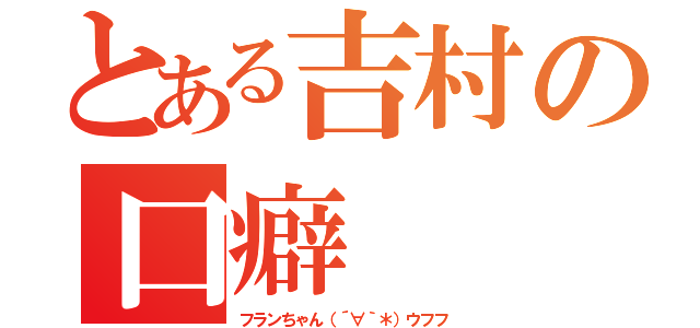 とある吉村の口癖（フランちゃん（´∀｀＊）ウフフ）