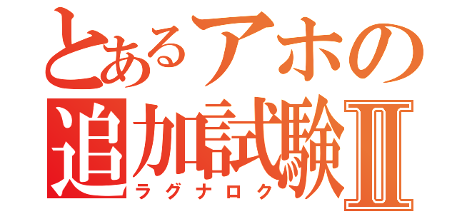 とあるアホの追加試験Ⅱ（ラグナロク）