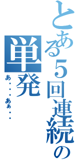 とある５回連続の単発（あ・・・あぁ・・）