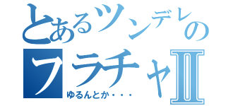 とあるツンデレのフラチャ民Ⅱ（ゆるんとか・・・）