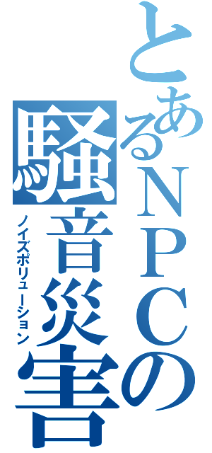 とあるＮＰＣの騒音災害（ノイズポリューション）