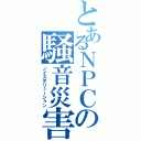 とあるＮＰＣの騒音災害（ノイズポリューション）