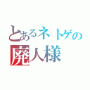 とあるネトゲの廃人様（）