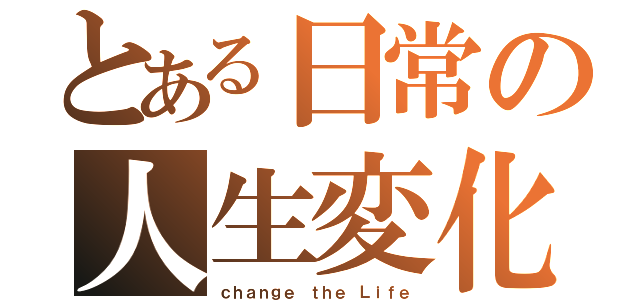 とある日常の人生変化（ｃｈａｎｇｅ ｔｈｅ Ｌｉｆｅ）