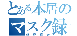 とある本居のマスク録（依存症ｗ）