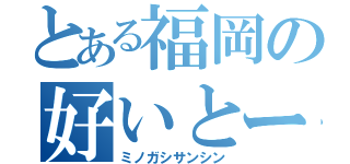 とある福岡の好いとーよ（ミノガシサンシン）