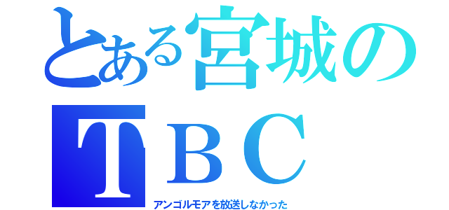 とある宮城のＴＢＣ（アンゴルモアを放送しなかった）