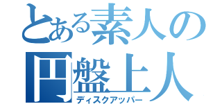 とある素人の円盤上人（ディスクアッパー）