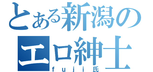 とある新潟のエロ紳士（ｆｕｊｉ氏）