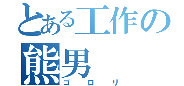 とある工作の熊男（ゴロリ）