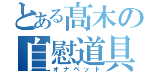 とある髙木の自慰道具（オナペット）