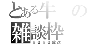 とある牛の雑談枠（ｇｄｇｄ放送）