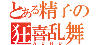 とある精子の狂喜乱舞（ＡＤＨＤ）