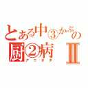 とある中③かぶれの厨②病Ⅱ（アニオタ）