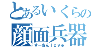 とあるいくらの顔面兵器（すーさんｌｏｖｅ）