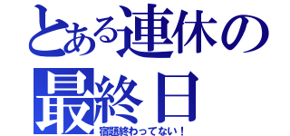 とある連休の最終日（宿題終わってない！）