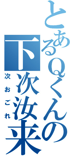 とあるＱくんの下次汝来（次おごれ）