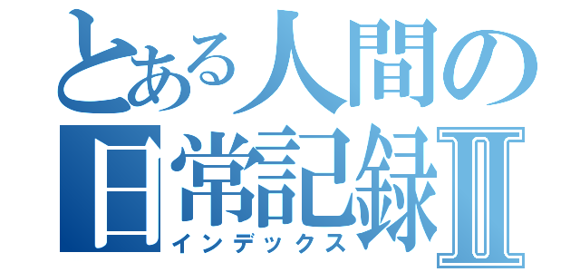 とある人間の日常記録Ⅱ（インデックス）