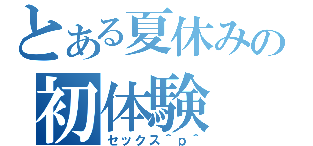 とある夏休みの初体験（セックス＾ｐ＾）