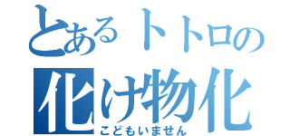 とあるトトロの化け物化（こどもいません）