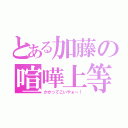 とある加藤の喧嘩上等（かかってこいやぁ～！）