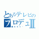 とあるテレビのプロデューサーⅡ（誰だろう〜）