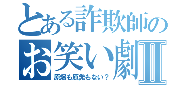 とある詐欺師のお笑い劇場Ⅱ（原爆も原発もない？）