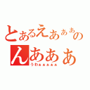 とあるえあぁぁのんあぁぁ（うわぁぁぁぁぁ）