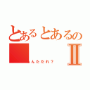 とあるとあるのⅡ（あんただれ？）