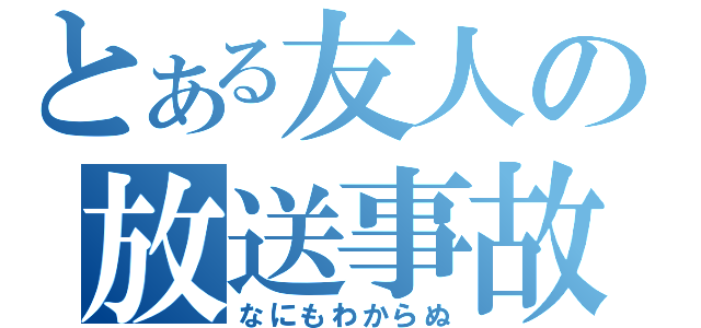 とある友人の放送事故（なにもわからぬ）