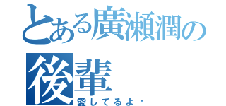 とある廣瀬潤の後輩（愛してるよ♡）