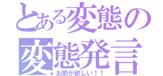 とある変態の変態発言（お前が欲しい！！）