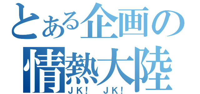 とある企画の情熱大陸（ＪＫ！　ＪＫ！）