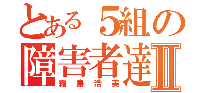 とある５組の障害者達Ⅱ（霜島浩美）