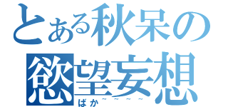 とある秋呆の慾望妄想（ばか~~~~）