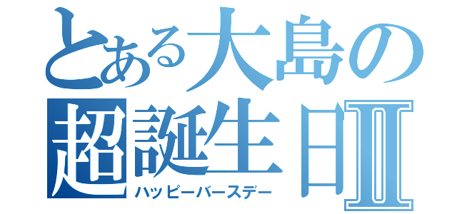 とある大島の超誕生日Ⅱ（ハッピーバースデー）