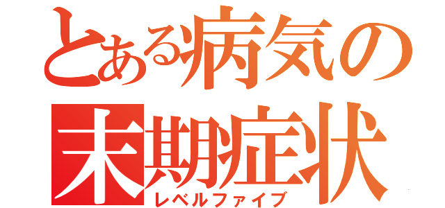 とある病気の末期症状（レベルファイブ）