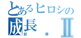 とあるヒロシの成長Ⅱ（記録）